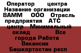 Оператор Call-центра › Название организации ­ ВАММ  , ООО › Отрасль предприятия ­ АТС, call-центр › Минимальный оклад ­ 13 000 - Все города Работа » Вакансии   . Башкортостан респ.,Баймакский р-н